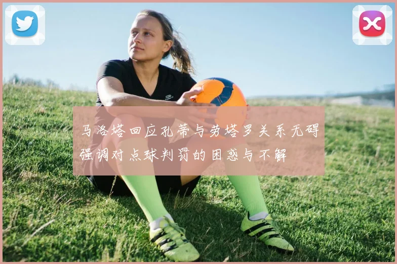 马洛塔回应孔蒂与劳塔罗关系无碍强调对点球判罚的困惑与不解