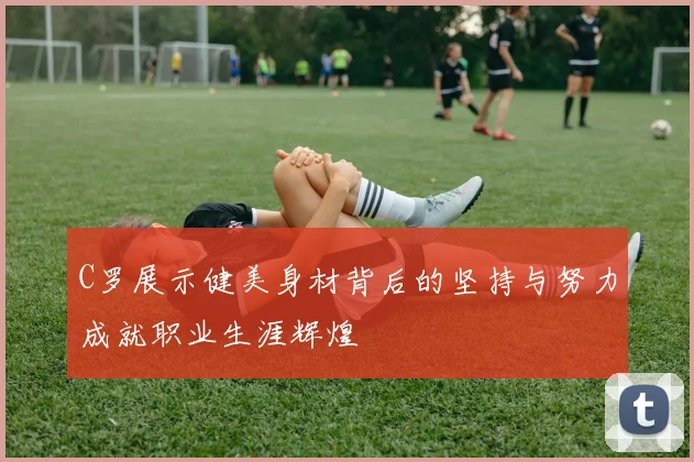 C罗展示健美身材背后的坚持与努力成就职业生涯辉煌