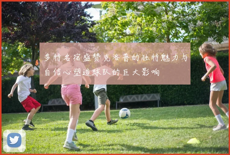 多特名宿盛赞克洛普的独特魅力与自信心塑造球队的巨大影响