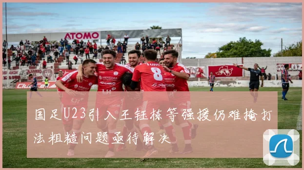 国足U23引入王钰栋等强援仍难掩打法粗糙问题亟待解决