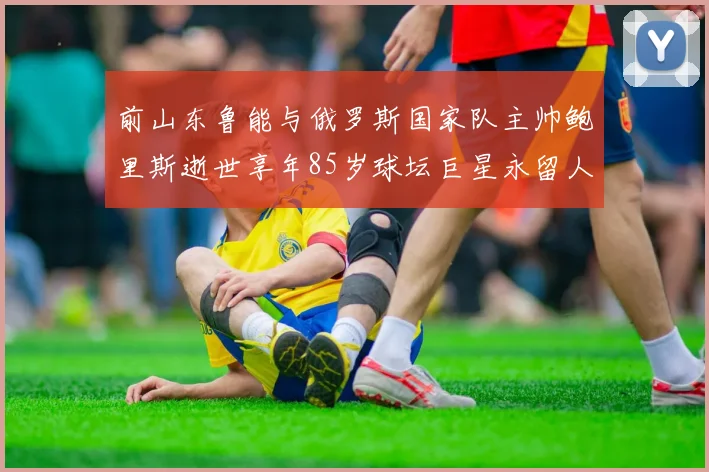 前山东鲁能与俄罗斯国家队主帅鲍里斯逝世享年85岁球坛巨星永留人间