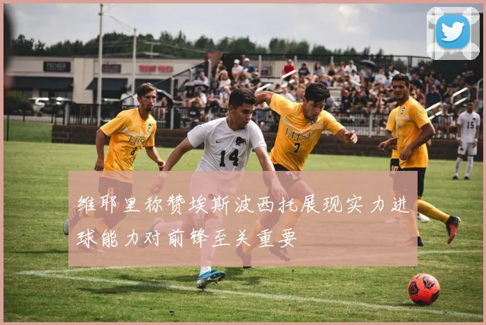 维耶里称赞埃斯波西托展现实力进球能力对前锋至关重要