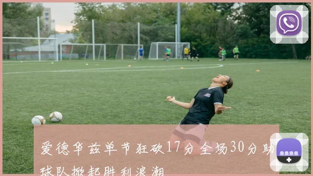 爱德华兹单节狂砍17分全场30分助球队掀起胜利浪潮