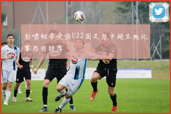 彭啸韧带受伤U22国足与中超末轮比赛恐将缺席