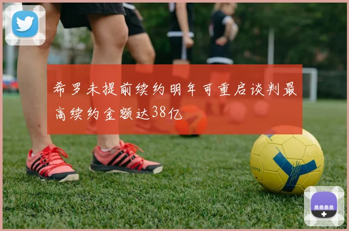 希罗未提前续约明年可重启谈判最高续约金额达38亿