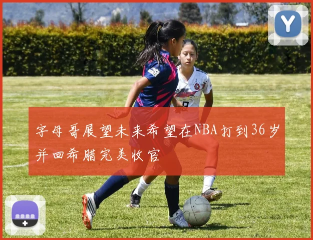 字母哥展望未来希望在NBA打到36岁并回希腊完美收官