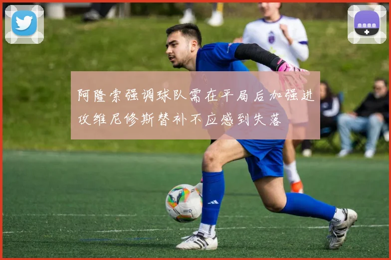 阿隆索强调球队需在平局后加强进攻维尼修斯替补不应感到失落