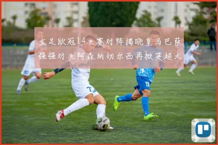 女足欧冠14决赛对阵揭晓皇马巴萨强强对决阿森纳切尔西再掀英超大战