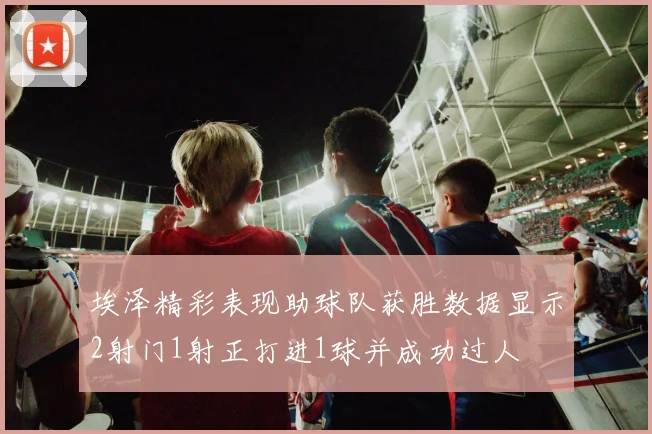 埃泽精彩表现助球队获胜数据显示2射门1射正打进1球并成功过人