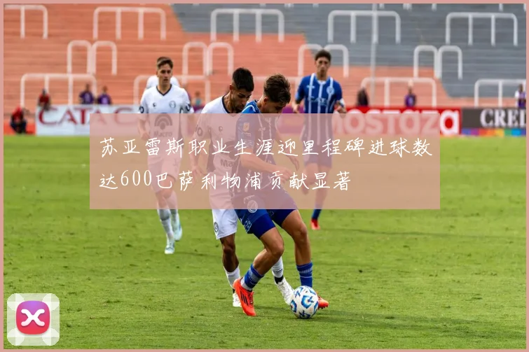 苏亚雷斯职业生涯迎里程碑进球数达600巴萨利物浦贡献显著