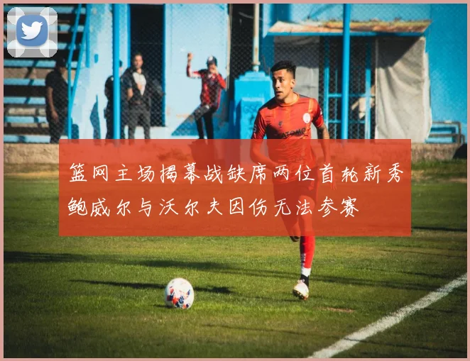 篮网主场揭幕战缺席两位首轮新秀鲍威尔与沃尔夫因伤无法参赛