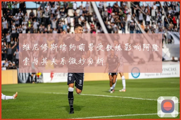 维尼修斯续约前景受教练影响阿隆索与其关系微妙分析