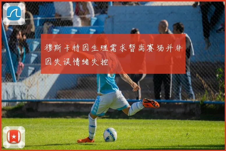 穆斯卡特因生理需求暂离赛场并非因失误情绪失控