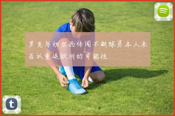 罗克与切尔西传闻不断球员本人未否认重返欧洲的可能性