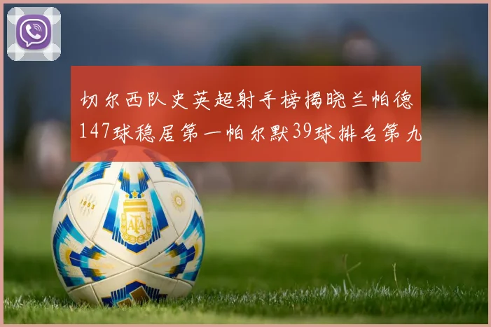 切尔西队史英超射手榜揭晓兰帕德147球稳居第一帕尔默39球排名第九