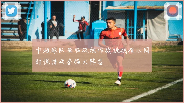 中超球队面临双线作战挑战难以同时保持两套强大阵容