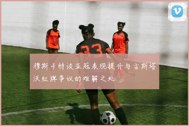 穆斯卡特谈亚冠表现提升与古斯塔沃红牌争议的难解之处
