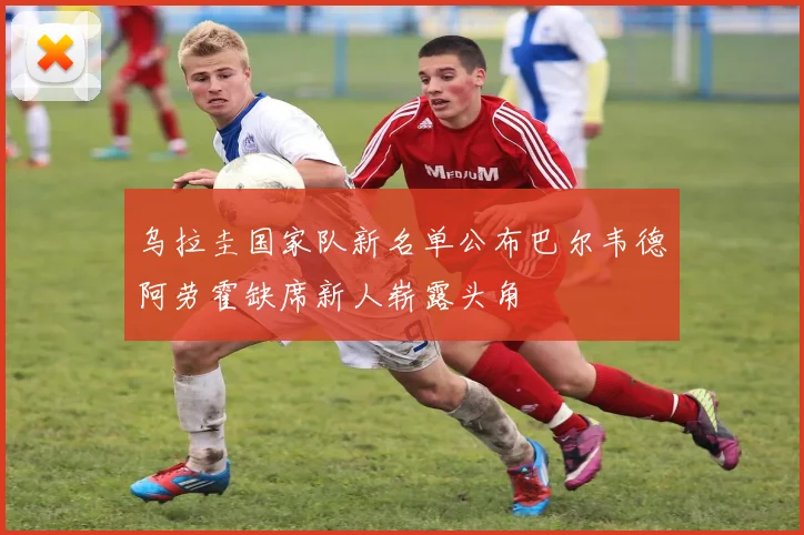 乌拉圭国家队新名单公布巴尔韦德阿劳霍缺席新人崭露头角
