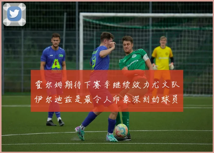 霍尔姆期待下赛季继续效力尤文队伊尔迪兹是最令人印象深刻的球员