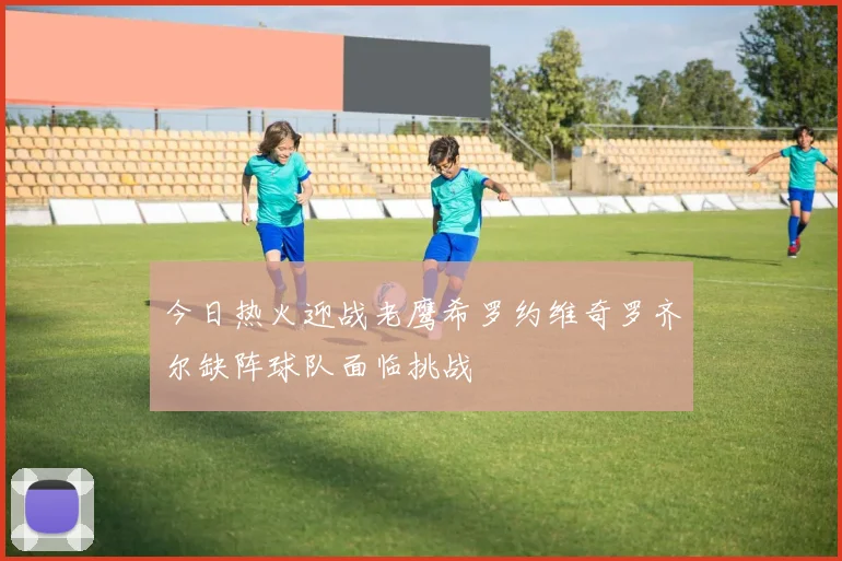 今日热火迎战老鹰希罗约维奇罗齐尔缺阵球队面临挑战