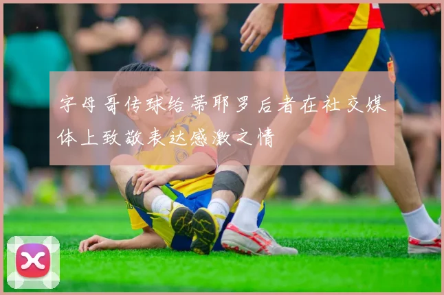 字母哥传球给蒂耶罗后者在社交媒体上致敬表达感激之情