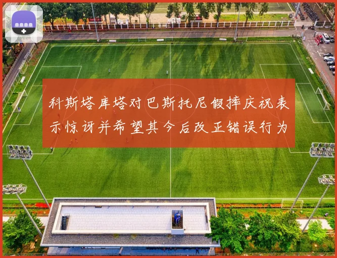 科斯塔库塔对巴斯托尼假摔庆祝表示惊讶并希望其今后改正错误行为