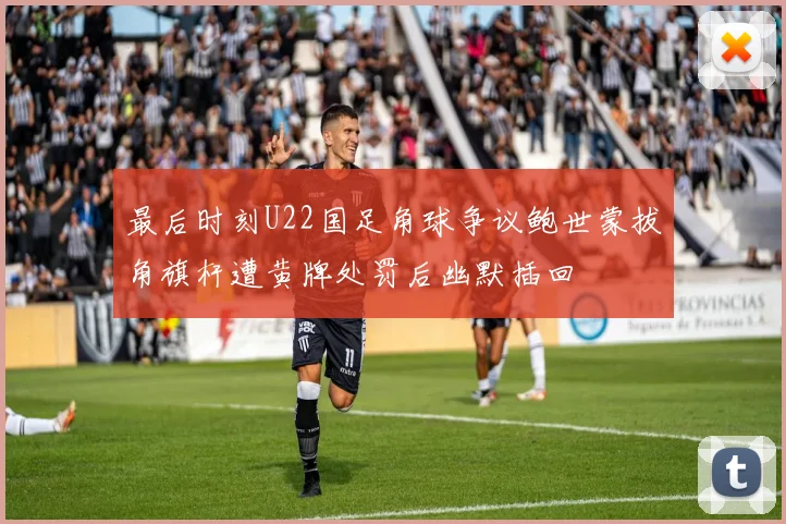 最后时刻U22国足角球争议鲍世蒙拔角旗杆遭黄牌处罚后幽默插回