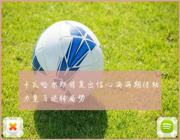 卡瓦哈尔即将复出信心满满期待助力皇马逆转局势
