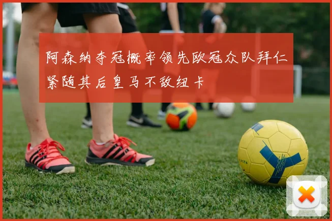 阿森纳夺冠概率领先欧冠众队拜仁紧随其后皇马不敌纽卡