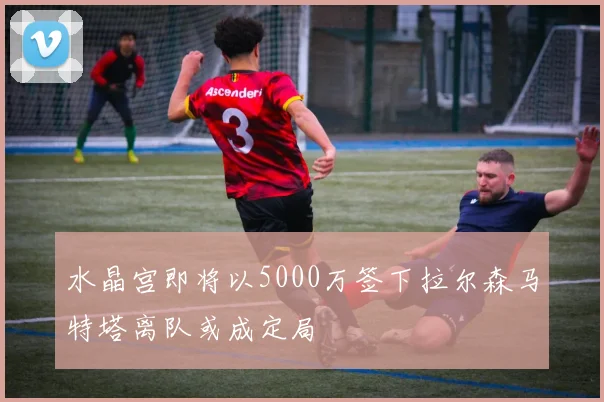 水晶宫即将以5000万签下拉尔森马特塔离队或成定局
