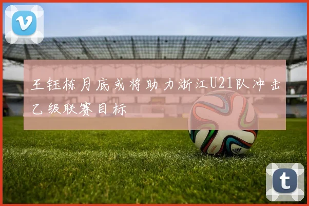 王钰栋月底或将助力浙江U21队冲击乙级联赛目标
