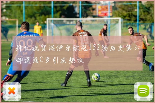 拜仁祝贺诺伊尔欧冠152场历史第六却遗漏C罗引发热议