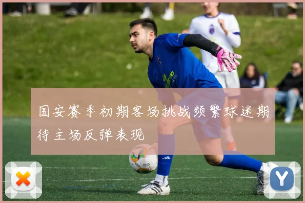 国安赛季初期客场挑战频繁球迷期待主场反弹表现