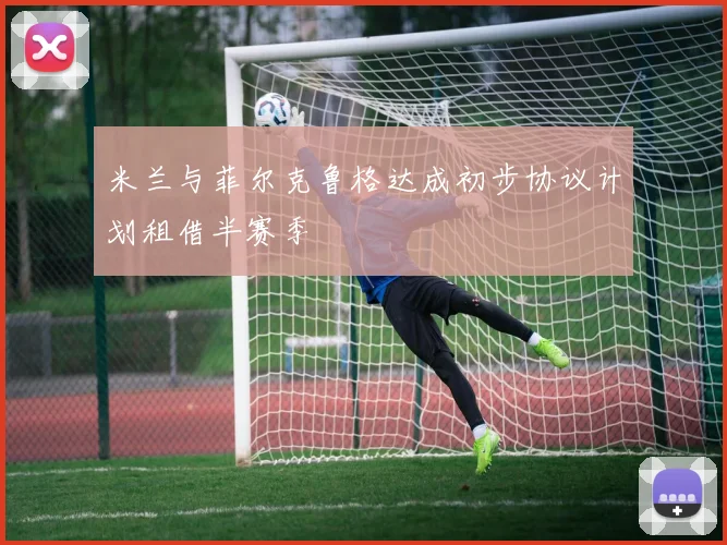 米兰与菲尔克鲁格达成初步协议计划租借半赛季