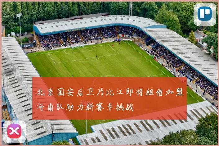 北京国安后卫乃比江即将租借加盟河南队助力新赛季挑战