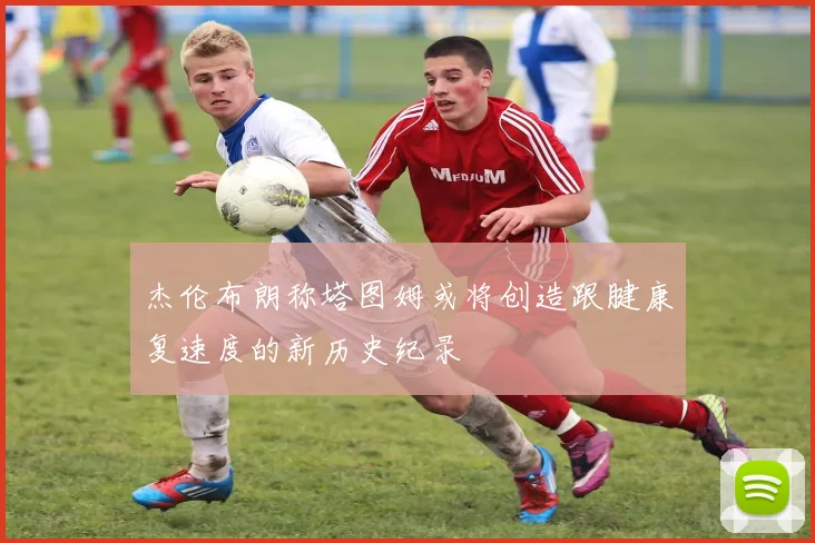 杰伦布朗称塔图姆或将创造跟腱康复速度的新历史纪录