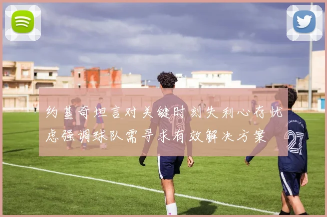 约基奇坦言对关键时刻失利心存忧虑强调球队需寻求有效解决方案