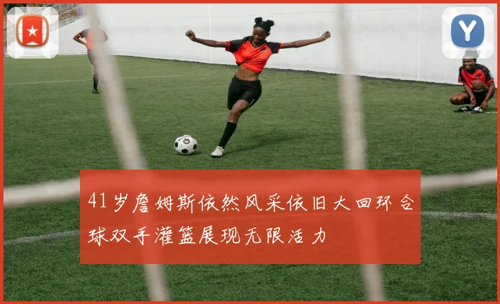 41岁詹姆斯依然风采依旧大回环合球双手灌篮展现无限活力