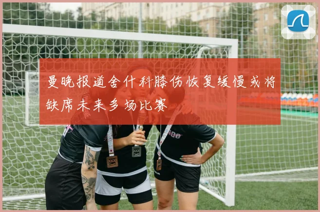 曼晚报道舍什科膝伤恢复缓慢或将缺席未来多场比赛