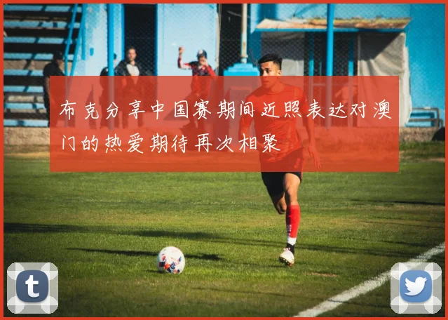 布克分享中国赛期间近照表达对澳门的热爱期待再次相聚